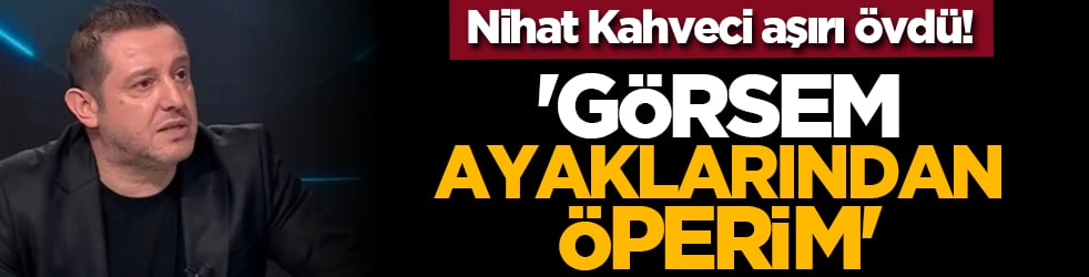 Nihat Kahveci aşırı övdü! 'Görsem ayaklarından öperim'