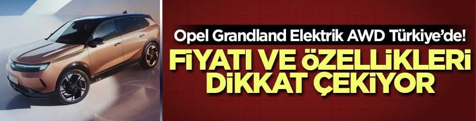 Opel Grandland Elektrik AWD Türkiye’de! Fiyatı ve özellikleri dikkat çekiyor