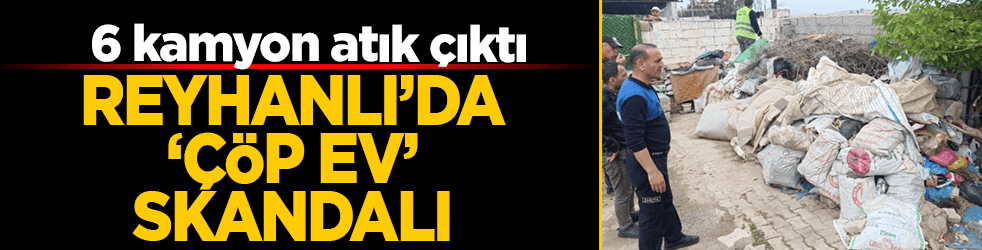 Reyhanlı’da ‘çöp ev’ skandalı: 6 kamyon atık çıktı