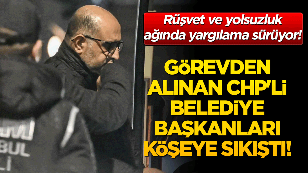 Rüşvet ve yolsuzluk ağında yargılama sürüyor! Görevden alınan CHP'li belediye başkanları köşeye sıkıştı!