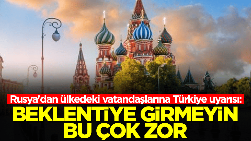 Rusya'dan ülkedeki vatandaşlarına Türkiye uyarısı: Beklentiye girmeyin bu çok zor