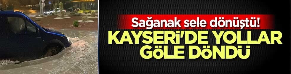 Sağanak sele dönüştü! Kayseri'de yollar göle döndü