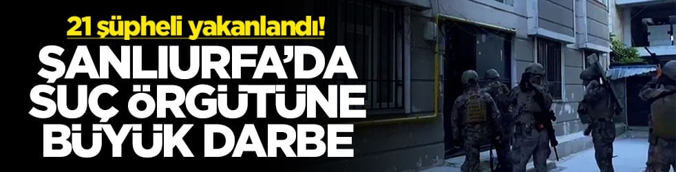 Şanlıurfa’da suç örgütüne büyük darbe! 21 şüpheli yakalandı