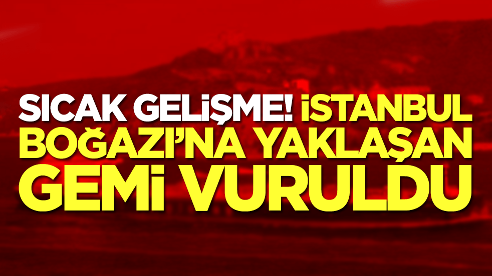 Sıcak gelişme: İstanbul Boğazı'na yaklaşan gemi vuruldu