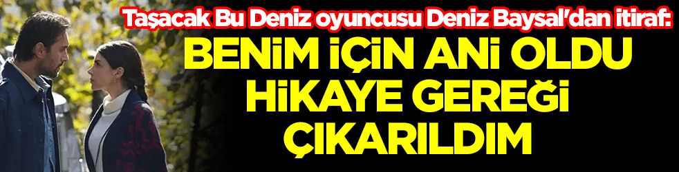 Taşacak Bu Deniz oyuncusundan itiraf: Benim için ani oldu, hikaye gereği çıkarıldım