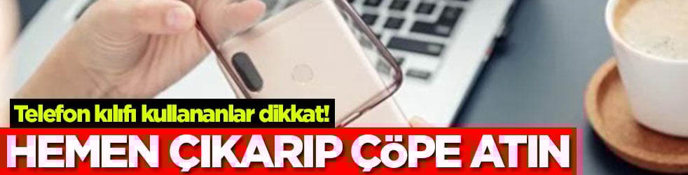 Telefon kılıfı kullananlar dikkat! Hemen çıkarıp çöpe atın