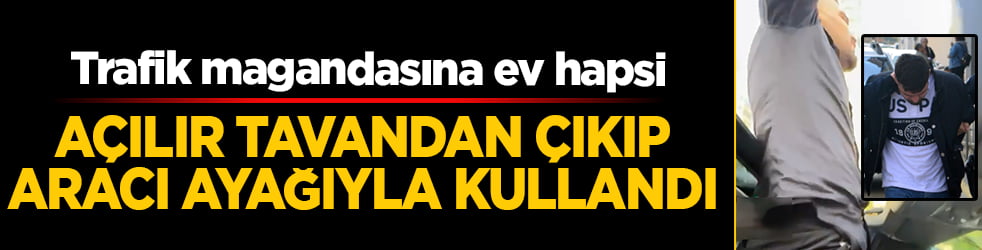 Trafik magandasına ev hapsi: Açılır tavandan çıkıp aracı ayağıyla kullandı