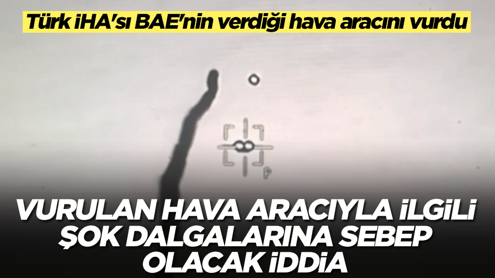 Türk İHA'sı BAE'nin verdiği hava aracını vurdu: Vurulan hava aracıyla ilgili şok dalgalarına sebep olacak iddia 