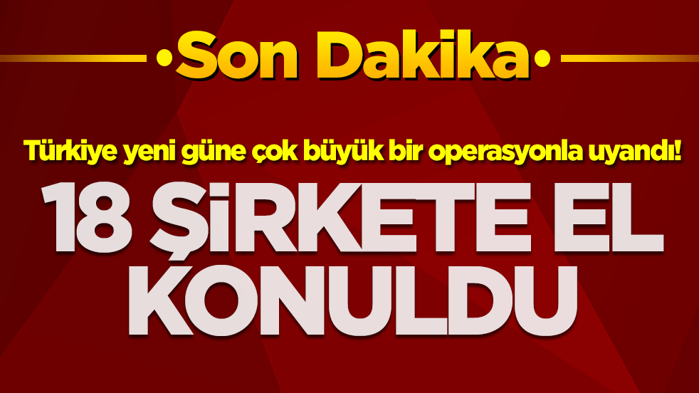 Türkiye yeni güne çok büyük bir operasyonla uyandı! 18 şirkete el konuldu