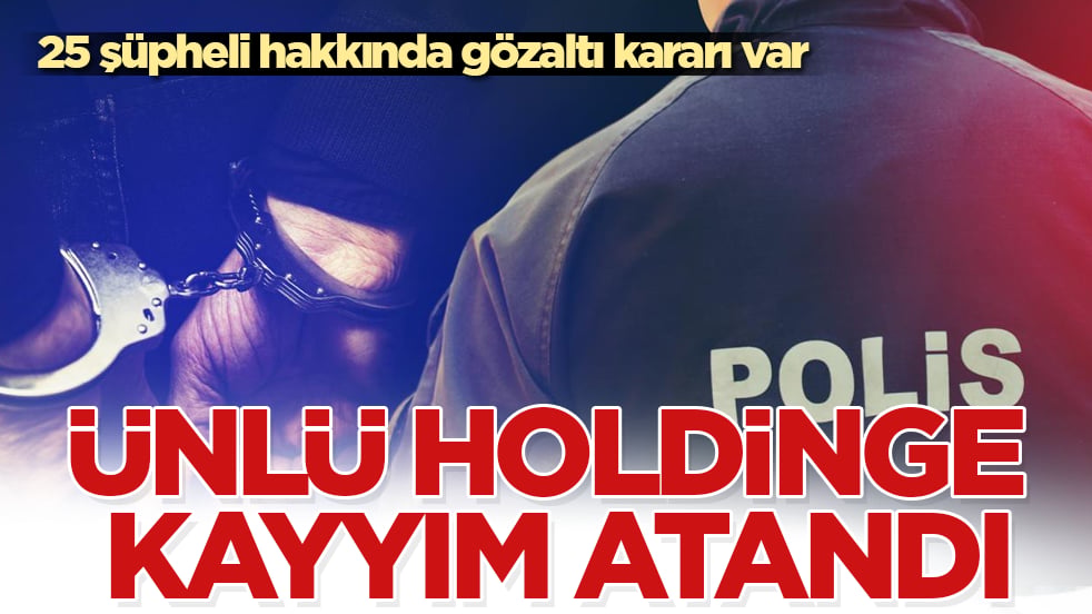 Ünlü holdinge kayyım atandı: 25 şüpheli hakkında gözaltı kararı var