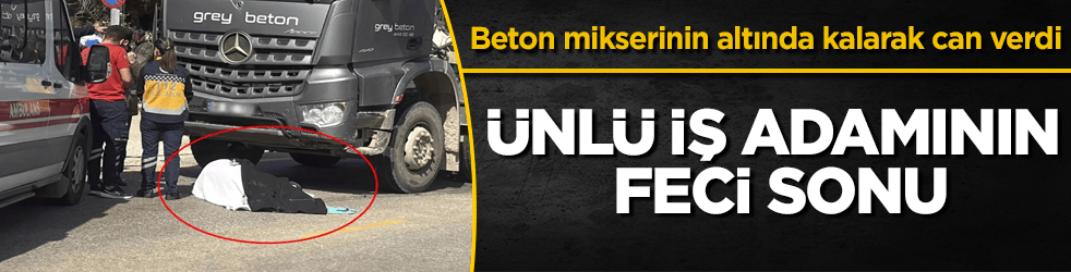 Ünlü iş adamının feci sonu! Beton mikserinin altında kalarak can verdi