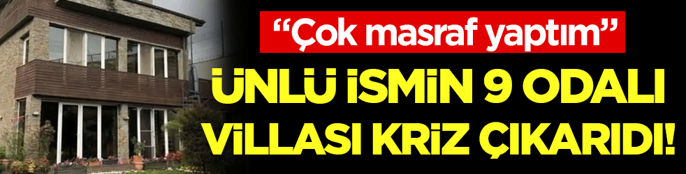 Ünlü ismin 9 odalı villası kriz çıkardı: Fazla masraf yaptım!