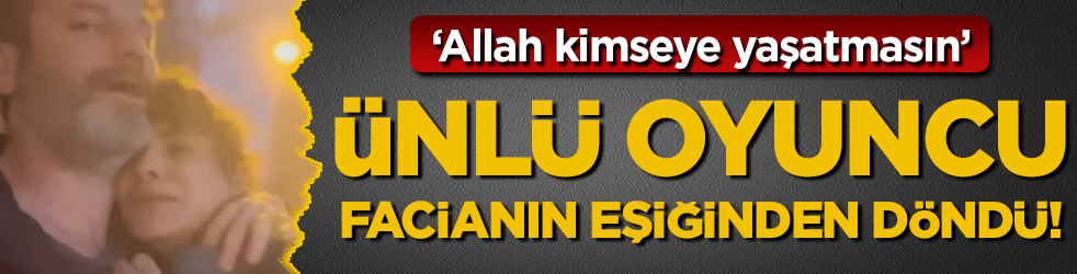 Ünlü oyuncu facianın eşiğinden döndü: 'Allah kimseye yaşatmasın'