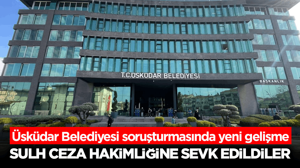 Üsküdar Belediyesi soruşturmasında yeni gelişme! Sulh Ceza Hakimliğine sevk edildiler