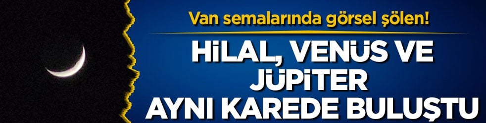 Van semalarında görsel şölen! Hilal, Venüs ve Jüpiter aynı karede buluştu