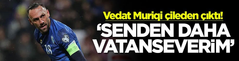 Vedat Muriqi çileden çıktı! ‘Senden daha vatanseverim'