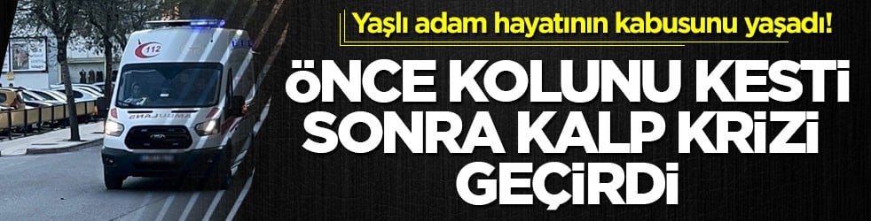Yaşlı adam hayatının kabusunu yaşadı! Önce kolunu kesti sonra kalp krizi geçirdi
