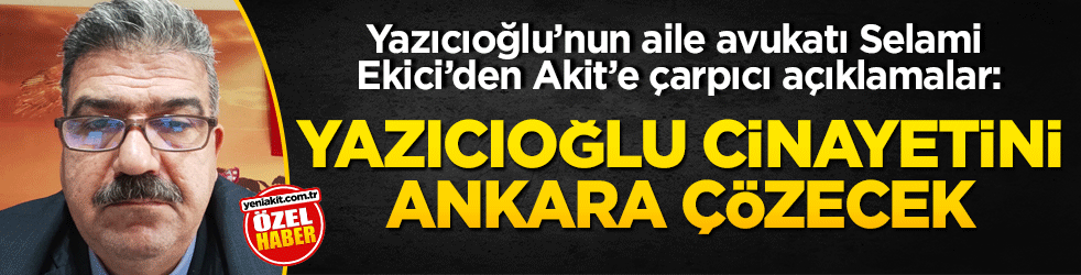 Yazıcıoğlu’nun aile avukatı Selami Ekici’den Akit’e çarpıcı açıklamalar: Yazıcıoğlu cinayetini Ankara çözecek