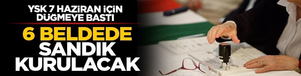 YSK 7 Haziran için düğmeye bastı: 6 beldede sandık kurulacak