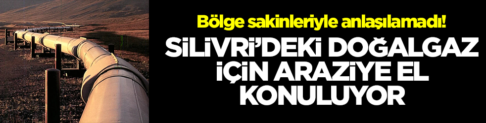 Bölge sakinleriyle anlaşılamadı! Silivri'deki doğalgaz için araziye el konuluyor
