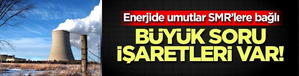 Büyük soru işaretleri var! Enerjide umutlar SMR’lere bağlı