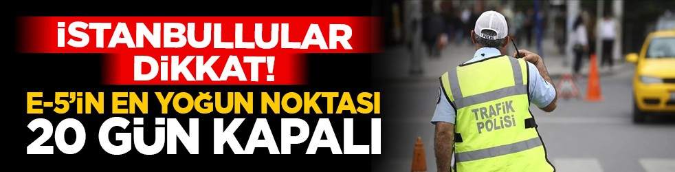 İstanbullular dikkat! E-5’in en yoğun noktası 20 gün kapalı