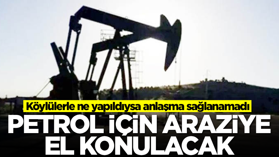 Köylülerle ne yapıldıysa anlaşma sağlanamadı: Petrol için araziye el konulacak