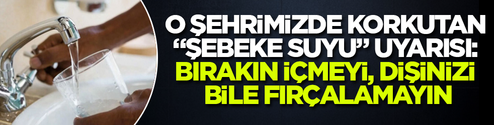 O şehrimizde korkutan "şebeke suyu" uyarısı: Bırakın içmeyi, dişinizi bile fırçalamayın