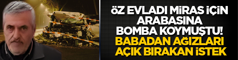 Öz evladı miras için arabasına bomba koymuştu! Babadan ağızları açık bırakan istek