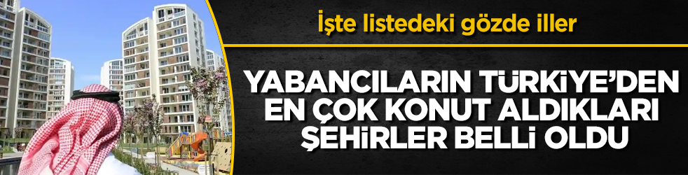 Yabancıların Türkiye’den en çok konut aldıkları şehirler belli oldu! İşte listedeki gözde iller