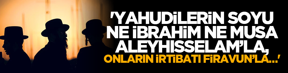 'Yahudilerin soyu ne İbrahim ne Musa Aleyhisselam’la, onların irtibatı Firavun’la…'