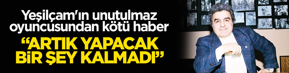 Yeşilçam'ın unutulmaz oyuncusundan kötü haber: "Artık yapacak bir şey kalmadı"