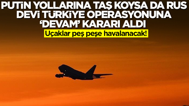 Putin yollarına taş koysa da Rus devi T&uuml;rkiye operasyonuna 'devam' kararı aldı