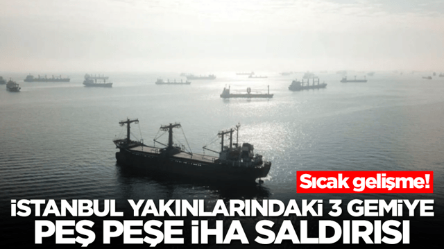 Sıcak gelişme: İstanbul yakınlarındaki 3 gemiye peş peşe İHA saldırısı