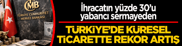 T&uuml;rkiye&rsquo;de k&uuml;resel ticarette rekor artış! İhracatın y&uuml;zde 30&rsquo;u yabancı sermayeden