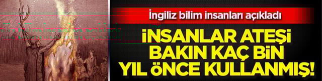 İnsanların ateşi ilk 400 bin yıl önce kullanmaya başladığı ortaya çıktı! İngilizler ilanı etti