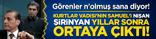 Kurtlar Vadisi'nin Samuel'i Nişan Şirinyan yıllar sonra ortaya &ccedil;ıktı! G&ouml;renler n'olmuş sana diyor