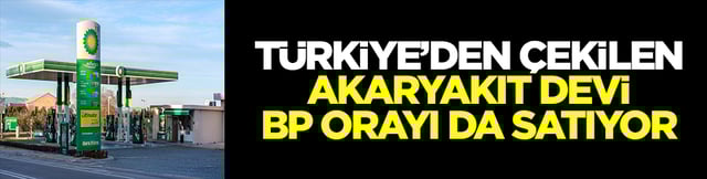 T&uuml;rkiye'den &ccedil;ekilen akaryakıt devi BP orayı da satıyor