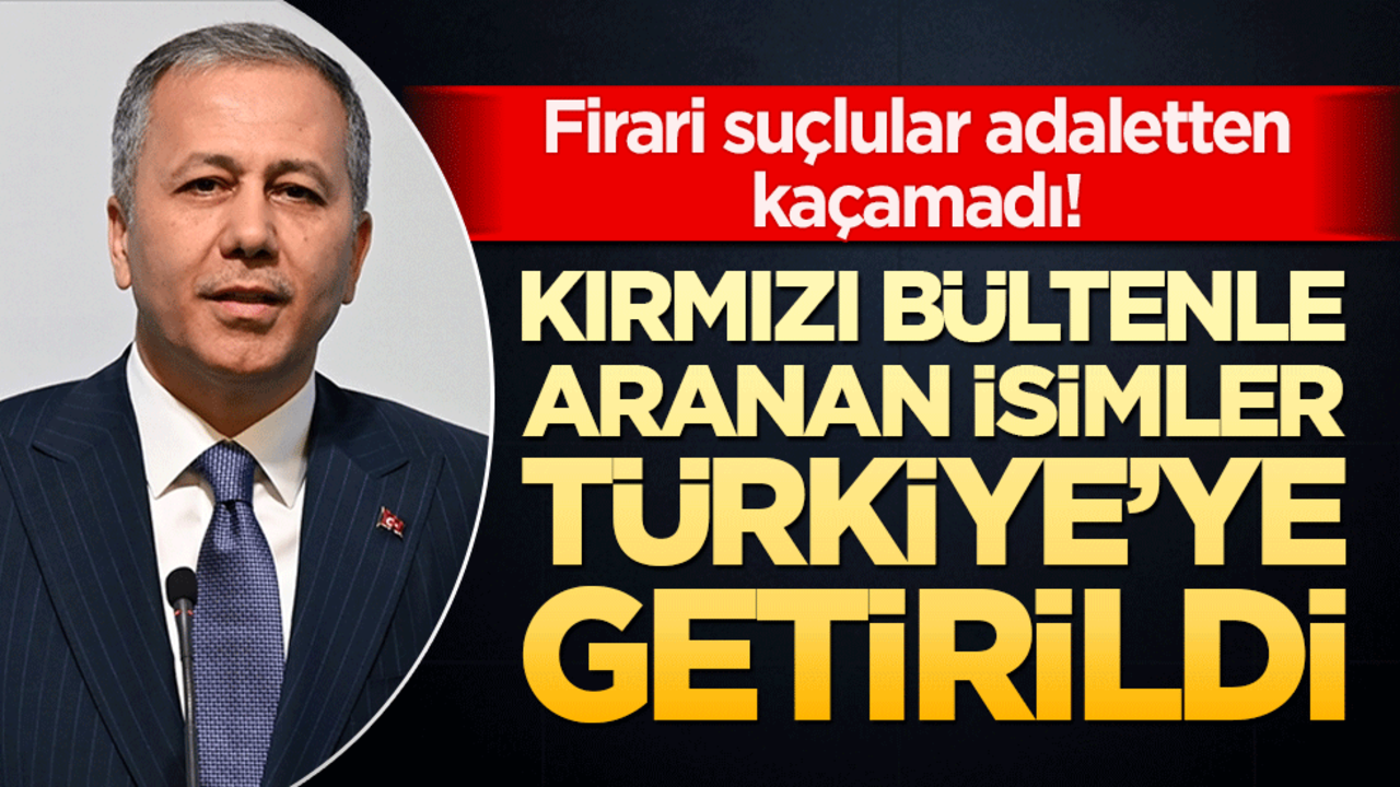 Firari suçlular adaletten kaçamadı! Kırmızı bültenle aranan isimler Türkiye’ye getirildi