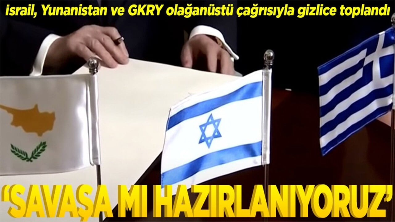 İsrail, Yunanistan ve GKRY olağanüstü çağrısıyla gizlice toplandı Savaşa mı hazırlanıyoruz