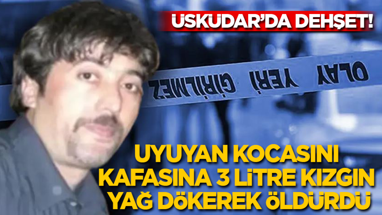 Üsküdar’da dehşet: Uyuyan kocasını, kafasına 3 litre kızgın yağ dökerek öldürdü