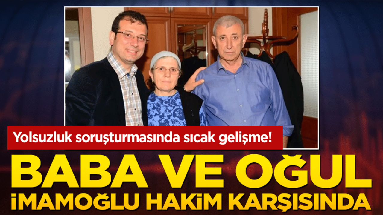 Yolsuzluk soruşturmasında sıcak gelişme! Baba ve oğul İmamoğlu hakim karşısında