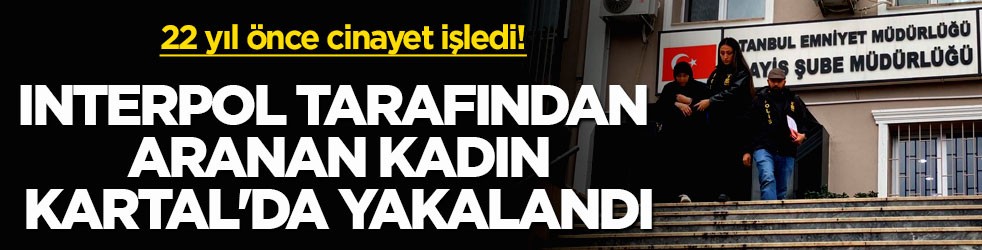 22 yıl önce cinayet işledi! Interpol tarafından aranan kadın Kartal'da yakalandı