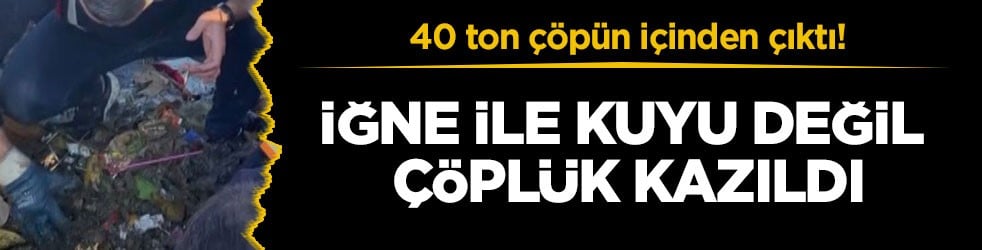 40 ton çöpün içinden çıktı! İğne ile kuyu değil çöplük kazıldı