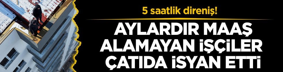 5 saatlik direniş! Aylardır maaş alamayan işçiler çatıda isyan etti
