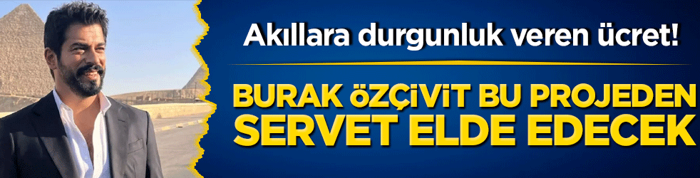 Akıllara durgunluk veren ücret! Burak Özçivit bu projeden servet elde edecek