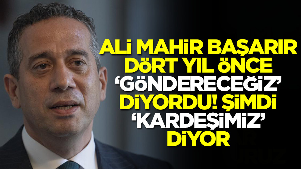 Ali Mahir Başarır 'dört yıl önce göndereceğiz' diyordu! Şimdi 'kardeşimiz' diyor