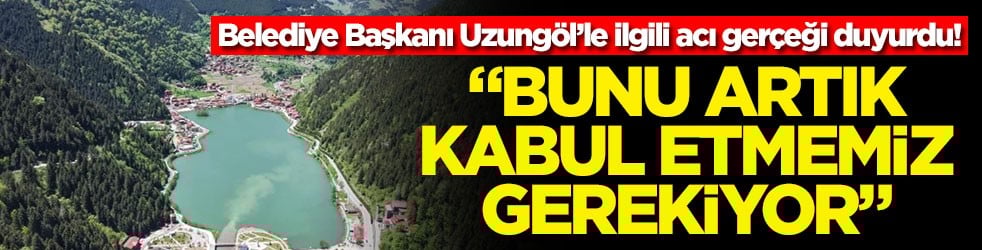 Belediye Başkanı Uzungöl’le ilgili acı gerçeği duyurdu! "Bunu artık kabul etmemiz gerekiyor