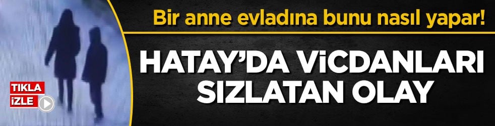 Bir anne evladına bunu nasıl yapar! Hatay’da vicdanları sızlatan olay