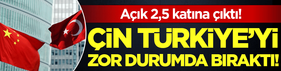 Çin Türkiye'yi zor durumda bıraktı: Açık 2,5 katına çıktı!